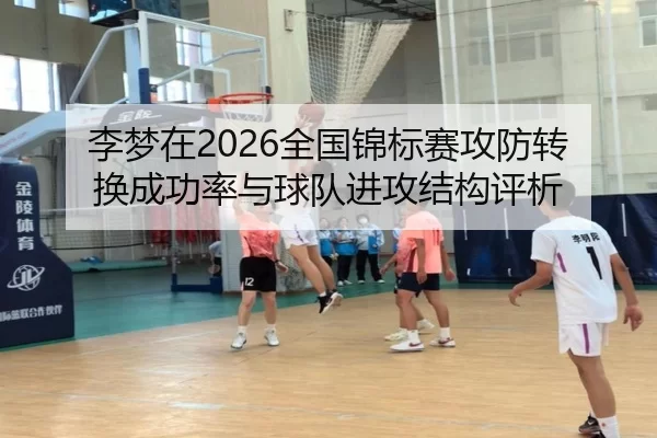 李梦在2026全国锦标赛攻防转换成功率与球队进攻结构评析